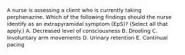 A nurse is assessing a client who is currently taking perphenazine. Which of the following findings should the nurse identify as an extrapyramidal symptom (EpS)? (Select all that apply.) A. Decreased level of consciousness B. Drooling C. Involuntary arm movements D. Urinary retention E. Continual pacing