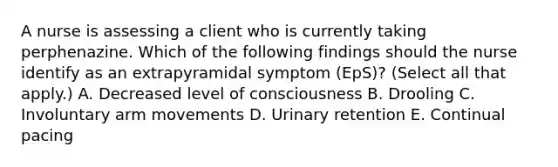 A nurse is assessing a client who is currently taking perphenazine. Which of the following findings should the nurse identify as an extrapyramidal symptom (EpS)? (Select all that apply.) A. Decreased level of consciousness B. Drooling C. Involuntary arm movements D. Urinary retention E. Continual pacing