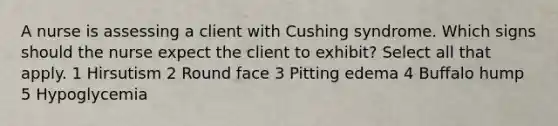 A nurse is assessing a client with Cushing syndrome. Which signs should the nurse expect the client to exhibit? Select all that apply. 1 Hirsutism 2 Round face 3 Pitting edema 4 Buffalo hump 5 Hypoglycemia