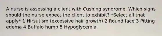 A nurse is assessing a client with Cushing syndrome. Which signs should the nurse expect the client to exhibit? *Select all that apply* 1 Hirsutism (excessive hair growth) 2 Round face 3 Pitting edema 4 Buffalo hump 5 Hypoglycemia