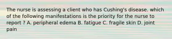 The nurse is assessing a client who has Cushing's disease. which of the following manifestations is the priority for the nurse to report ? A. peripheral edema B. fatigue C. fragile skin D. joint pain