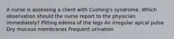 A nurse is assessing a client with Cushing's syndrome. Which observation should the nurse report to the physician immediately? Pitting edema of the legs An irregular apical pulse Dry mucous membranes Frequent urination