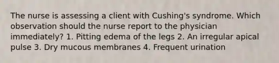 The nurse is assessing a client with Cushing's syndrome. Which observation should the nurse report to the physician immediately? 1. Pitting edema of the legs 2. An irregular apical pulse 3. Dry mucous membranes 4. Frequent urination