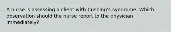 A nurse is assessing a client with Cushing's syndrome. Which observation should the nurse report to the physician immediately?