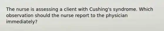 The nurse is assessing a client with Cushing's syndrome. Which observation should the nurse report to the physician immediately?