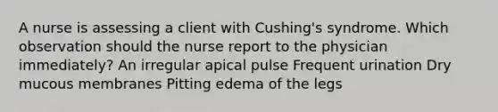 A nurse is assessing a client with Cushing's syndrome. Which observation should the nurse report to the physician immediately? An irregular apical pulse Frequent urination Dry mucous membranes Pitting edema of the legs