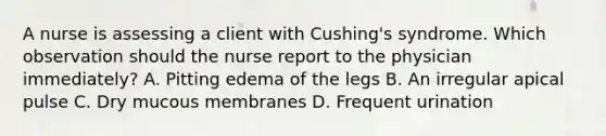 A nurse is assessing a client with Cushing's syndrome. Which observation should the nurse report to the physician immediately? A. Pitting edema of the legs B. An irregular apical pulse C. Dry mucous membranes D. Frequent urination