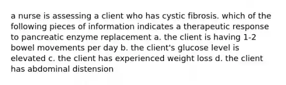 a nurse is assessing a client who has cystic fibrosis. which of the following pieces of information indicates a therapeutic response to pancreatic enzyme replacement a. the client is having 1-2 bowel movements per day b. the client's glucose level is elevated c. the client has experienced weight loss d. the client has abdominal distension