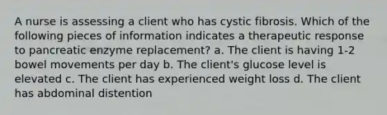 A nurse is assessing a client who has cystic fibrosis. Which of the following pieces of information indicates a therapeutic response to pancreatic enzyme replacement? a. The client is having 1-2 bowel movements per day b. The client's glucose level is elevated c. The client has experienced weight loss d. The client has abdominal distention