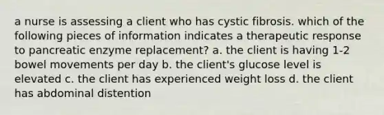 a nurse is assessing a client who has cystic fibrosis. which of the following pieces of information indicates a therapeutic response to pancreatic enzyme replacement? a. the client is having 1-2 bowel movements per day b. the client's glucose level is elevated c. the client has experienced weight loss d. the client has abdominal distention