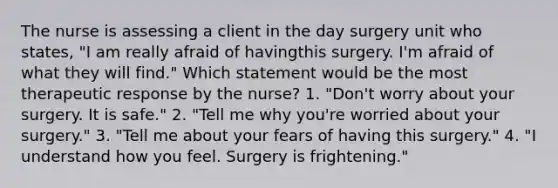 The nurse is assessing a client in the day surgery unit who states, "I am really afraid of havingthis surgery. I'm afraid of what they will find." Which statement would be the most therapeutic response by the nurse? 1. "Don't worry about your surgery. It is safe." 2. "Tell me why you're worried about your surgery." 3. "Tell me about your fears of having this surgery." 4. "I understand how you feel. Surgery is frightening."