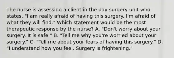 The nurse is assessing a client in the day surgery unit who states, "I am really afraid of having this surgery. I'm afraid of what they will find." Which statement would be the most therapeutic response by the nurse? A. "Don't worry about your surgery. It is safe." B. "Tell me why you're worried about your surgery." C. "Tell me about your fears of having this surgery." D. "I understand how you feel. Surgery is frightening."