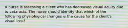 A nurse is assessing a client who has decreased visual acuity due to cataracts. The nurse should identify that which of the following physiological changes is the cause for the client's visual loss?