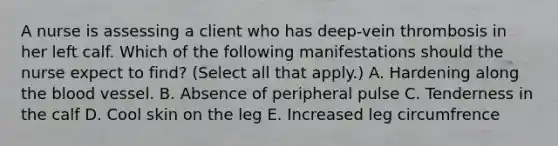 A nurse is assessing a client who has deep-vein thrombosis in her left calf. Which of the following manifestations should the nurse expect to find? (Select all that apply.) A. Hardening along the blood vessel. B. Absence of peripheral pulse C. Tenderness in the calf D. Cool skin on the leg E. Increased leg circumfrence