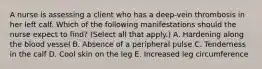 A nurse is assessing a client who has a deep-vein thrombosis in her left calf. Which of the following manifestations should the nurse expect to find? (Select all that apply.) A. Hardening along the blood vessel B. Absence of a peripheral pulse C. Tenderness in the calf D. Cool skin on the leg E. Increased leg circumference