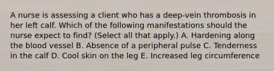 A nurse is assessing a client who has a deep-vein thrombosis in her left calf. Which of the following manifestations should the nurse expect to find? (Select all that apply.) A. Hardening along <a href='https://www.questionai.com/knowledge/k7oXMfj7lk-the-blood' class='anchor-knowledge'>the blood</a> vessel B. Absence of a peripheral pulse C. Tenderness in the calf D. Cool skin on the leg E. Increased leg circumference