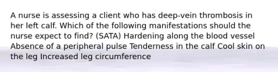 A nurse is assessing a client who has deep-vein thrombosis in her left calf. Which of the following manifestations should the nurse expect to find? (SATA) Hardening along the blood vessel Absence of a peripheral pulse Tenderness in the calf Cool skin on the leg Increased leg circumference