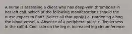 A nurse is assessing a client who has deep-vein thrombosis in her left calf. Which of the following manifestations should the nurse expect to find? (Select all that apply.) a. Hardening along the blood vessel b. Absence of a peripheral pulse c. Tenderness in the calf d. Cool skin on the leg e. Increased leg circumference