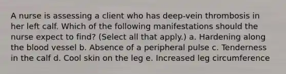 A nurse is assessing a client who has deep-vein thrombosis in her left calf. Which of the following manifestations should the nurse expect to find? (Select all that apply.) a. Hardening along the blood vessel b. Absence of a peripheral pulse c. Tenderness in the calf d. Cool skin on the leg e. Increased leg circumference