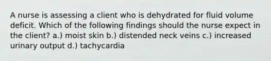 A nurse is assessing a client who is dehydrated for fluid volume deficit. Which of the following findings should the nurse expect in the client? a.) moist skin b.) distended neck veins c.) increased urinary output d.) tachycardia