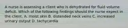 A nurse is assessing a client who is dehydrated for fluid volume deficit. Which of the following findings should the nurse expect in the client. A. moist skin B. distended neck veins C. increased urinary output D. tachycardia