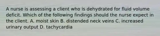 A nurse is assessing a client who is dehydrated for fluid volume deficit. Which of the following findings should the nurse expect in the client. A. moist skin B. distended neck veins C. increased urinary output D. tachycardia