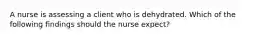 A nurse is assessing a client who is dehydrated. Which of the following findings should the nurse expect?