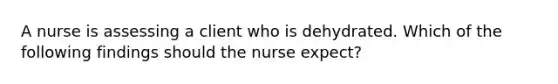 A nurse is assessing a client who is dehydrated. Which of the following findings should the nurse expect?