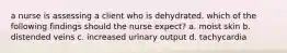 a nurse is assessing a client who is dehydrated. which of the following findings should the nurse expect? a. moist skin b. distended veins c. increased urinary output d. tachycardia