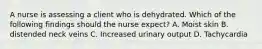 A nurse is assessing a client who is dehydrated. Which of the following findings should the nurse expect? A. Moist skin B. distended neck veins C. Increased urinary output D. Tachycardia