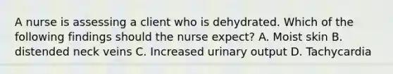 A nurse is assessing a client who is dehydrated. Which of the following findings should the nurse expect? A. Moist skin B. distended neck veins C. Increased urinary output D. Tachycardia