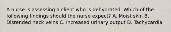 A nurse is assessing a client who is dehydrated. Which of the following findings should the nurse expect? A. Moist skin B. Distended neck veins C. Increased urinary output D. Tachycardia