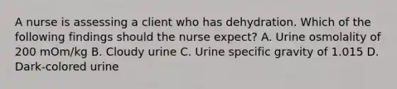 A nurse is assessing a client who has dehydration. Which of the following findings should the nurse expect? A. Urine osmolality of 200 mOm/kg B. Cloudy urine C. Urine specific gravity of 1.015 D. Dark-colored urine