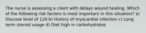 The nurse is assessing a client with delays wound healing. Which of the following risk factors is most important in this situation? a) Glucose level of 120 b) History of myocardial infection c) Long term steroid usage d) Diet high in carbohydrates