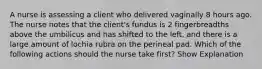 A nurse is assessing a client who delivered vaginally 8 hours ago. The nurse notes that the client's fundus is 2 fingerbreadths above the umbilicus and has shifted to the left, and there is a large amount of lochia rubra on the perineal pad. Which of the following actions should the nurse take first? Show Explanation