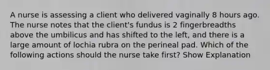 A nurse is assessing a client who delivered vaginally 8 hours ago. The nurse notes that the client's fundus is 2 fingerbreadths above the umbilicus and has shifted to the left, and there is a large amount of lochia rubra on the perineal pad. Which of the following actions should the nurse take first? Show Explanation