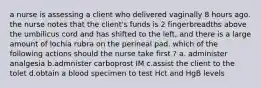 a nurse is assessing a client who delivered vaginally 8 hours ago. the nurse notes that the client's funds is 2 fingerbreadths above the umbilicus cord and has shifted to the left, and there is a large amount of lochia rubra on the perineal pad. which of the following actions should the nurse take first ? a. administer analgesia b.admnister carboprost IM c.assist the client to the tolet d.obtain a blood specimen to test Hct and HgB levels