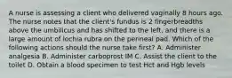 A nurse is assessing a client who delivered vaginally 8 hours ago. The nurse notes that the client's fundus is 2 fingerbreadths above the umbilicus and has shifted to the left, and there is a large amount of lochia rubra on the perineal pad. Which of the following actions should the nurse take first? A. Administer analgesia B. Administer carboprost IM C. Assist the client to the toilet D. Obtain a blood specimen to test Hct and Hgb levels