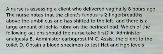 A nurse is assessing a client who delivered vaginally 8 hours ago. The nurse notes that the client's fundus is 2 fingerbreadths above the umbilicus and has shifted to the left, and there is a large amount of lochia rubra on the perineal pad. Which of the following actions should the nurse take first? A. Administer analgesia B. Administer carboprost IM C. Assist the client to the toilet D. Obtain a blood specimen to test Hct and Hgb levels