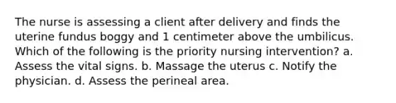 The nurse is assessing a client after delivery and finds the uterine fundus boggy and 1 centimeter above the umbilicus. Which of the following is the priority nursing intervention? a. Assess the vital signs. b. Massage the uterus c. Notify the physician. d. Assess the perineal area.