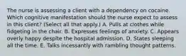 The nurse is assessing a client with a dependency on cocaine. Which cognitive manifestation should the nurse expect to assess in this​ client? (Select all that​ apply.) A. Pulls at clothes while fidgeting in the chair. B. Expresses feelings of anxiety. C. Appears overly happy despite the hospital admission. D. States sleeping all the time. E. Talks incessantly with rambling thought patterns.