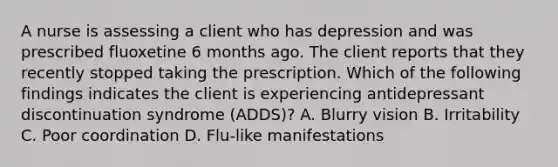 A nurse is assessing a client who has depression and was prescribed fluoxetine 6 months ago. The client reports that they recently stopped taking the prescription. Which of the following findings indicates the client is experiencing antidepressant discontinuation syndrome (ADDS)? A. Blurry vision B. Irritability C. Poor coordination D. Flu-like manifestations