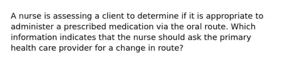 A nurse is assessing a client to determine if it is appropriate to administer a prescribed medication via the oral route. Which information indicates that the nurse should ask the primary health care provider for a change in route?