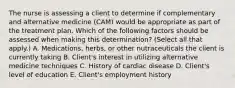 The nurse is assessing a client to determine if complementary and alternative medicine (CAM) would be appropriate as part of the treatment plan. Which of the following factors should be assessed when making this determination? (Select all that apply.) A. Medications, herbs, or other nutraceuticals the client is currently taking B. Client's interest in utilizing alternative medicine techniques C. History of cardiac disease D. Client's level of education E. Client's employment history