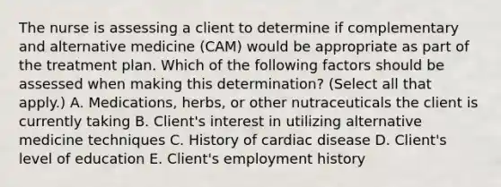 The nurse is assessing a client to determine if complementary and alternative medicine (CAM) would be appropriate as part of the treatment plan. Which of the following factors should be assessed when making this determination? (Select all that apply.) A. Medications, herbs, or other nutraceuticals the client is currently taking B. Client's interest in utilizing alternative medicine techniques C. History of cardiac disease D. Client's level of education E. Client's employment history