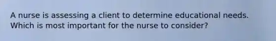 A nurse is assessing a client to determine educational needs. Which is most important for the nurse to consider?