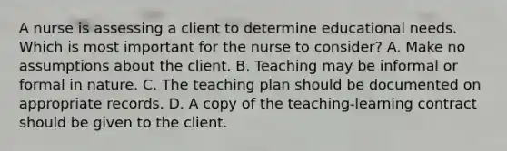 A nurse is assessing a client to determine educational needs. Which is most important for the nurse to consider? A. Make no assumptions about the client. B. Teaching may be informal or formal in nature. C. The teaching plan should be documented on appropriate records. D. A copy of the teaching-learning contract should be given to the client.