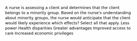 A nurse is assessing a client and determines that the client belongs to a minority group. Based on the nurse's understanding about minority groups, the nurse would anticipate that the client would likely experience which effects? Select all that apply. Less power Health disparities Greater advantages Improved access to care Increased economic privileges