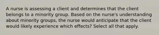 A nurse is assessing a client and determines that the client belongs to a minority group. Based on the nurse's understanding about minority groups, the nurse would anticipate that the client would likely experience which effects? Select all that apply.