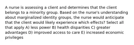 A nurse is assessing a client and determines that the client belongs to a minority group. Based on the nurse's understanding about marginalized identity groups, the nurse would anticipate that the client would likely experience which effects? Select all that apply A) less power B) health disparities C) greater advantages D) improved access to care E) increased economic privileges